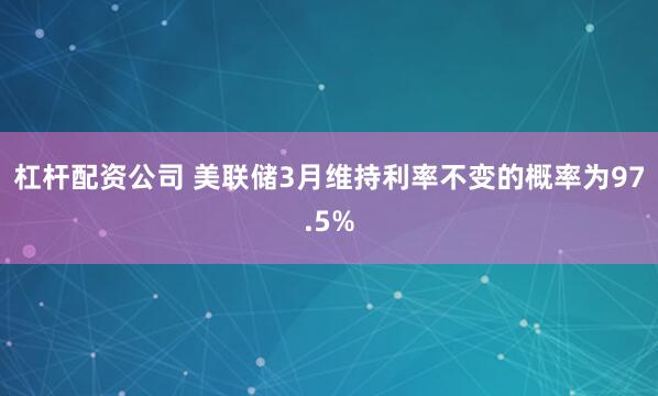 杠杆配资公司 美联储3月维持利率不变的概率为97.5%