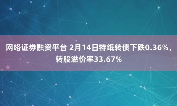 网络证劵融资平台 2月14日特纸转债下跌0.36%，转股溢价率33.67%