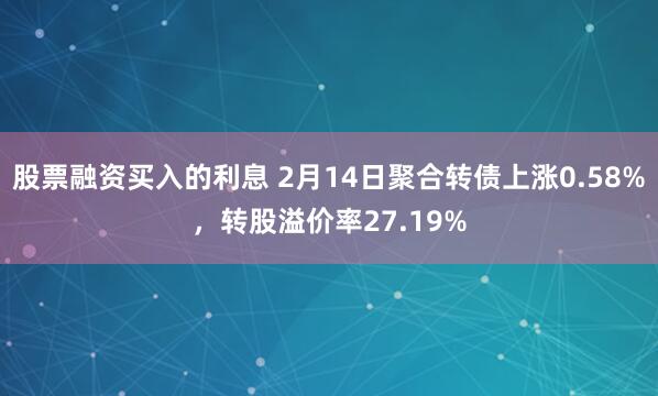 股票融资买入的利息 2月14日聚合转债上涨0.58%，转股溢价率27.19%