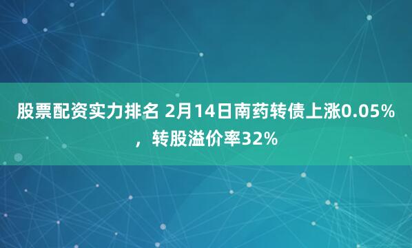 股票配资实力排名 2月14日南药转债上涨0.05%，转股溢价率32%