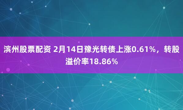 滨州股票配资 2月14日豫光转债上涨0.61%，转股溢价率18.86%