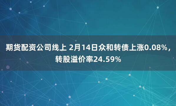 期货配资公司线上 2月14日众和转债上涨0.08%，转股溢价率24.59%