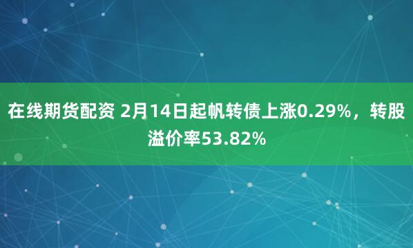 在线期货配资 2月14日起帆转债上涨0.29%，转股溢价率53.82%