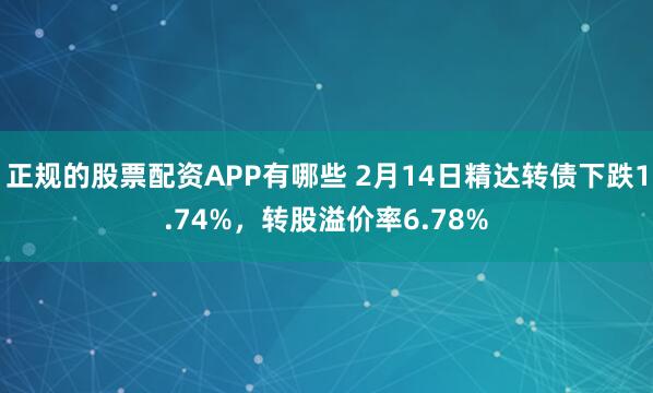 正规的股票配资APP有哪些 2月14日精达转债下跌1.74%，转股溢价率6.78%