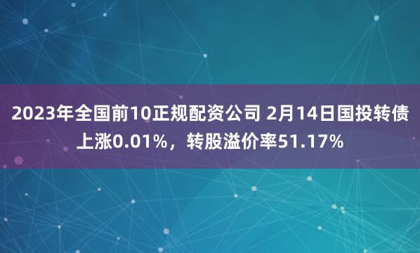 2023年全国前10正规配资公司 2月14日国投转债上涨0.01%，转股溢价率51.17%