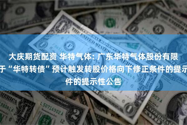 大庆期货配资 华特气体: 广东华特气体股份有限公司关于“华特转债”预计触发转股价格向下修正条件的提示性公告