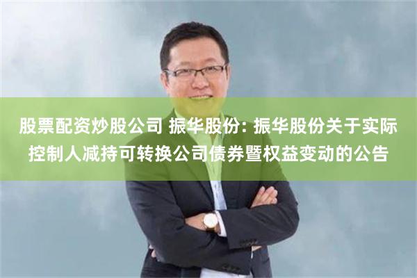 股票配资炒股公司 振华股份: 振华股份关于实际控制人减持可转换公司债券暨权益变动的公告