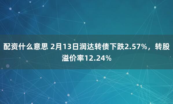 配资什么意思 2月13日润达转债下跌2.57%，转股溢价率12.24%