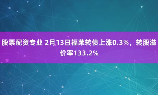 股票配资专业 2月13日福莱转债上涨0.3%，转股溢价率133.2%