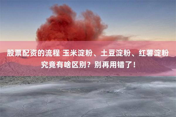 股票配资的流程 玉米淀粉、土豆淀粉、红薯淀粉究竟有啥区别？别再用错了！