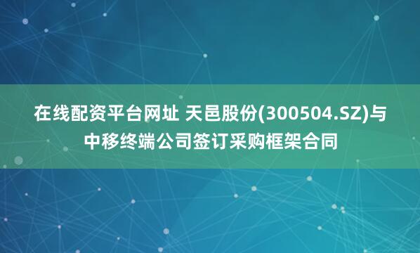 在线配资平台网址 天邑股份(300504.SZ)与中移终端公司签订采购框架合同