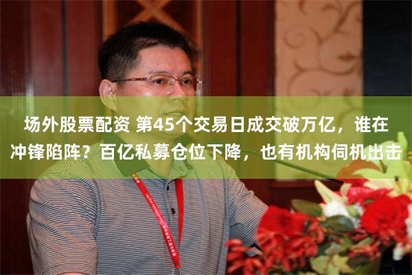 场外股票配资 第45个交易日成交破万亿，谁在冲锋陷阵？百亿私募仓位下降，也有机构伺机出击