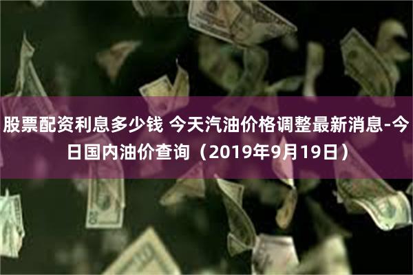 股票配资利息多少钱 今天汽油价格调整最新消息-今日国内油价查询（2019年9月19日）